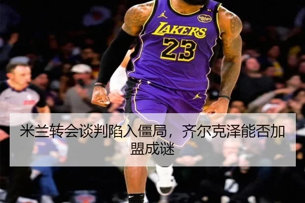 米兰转会谈判陷入僵局，齐尔克泽能否加盟成谜