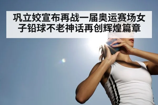 巩立姣宣布再战一届奥运赛场女子铅球不老神话再创辉煌篇章